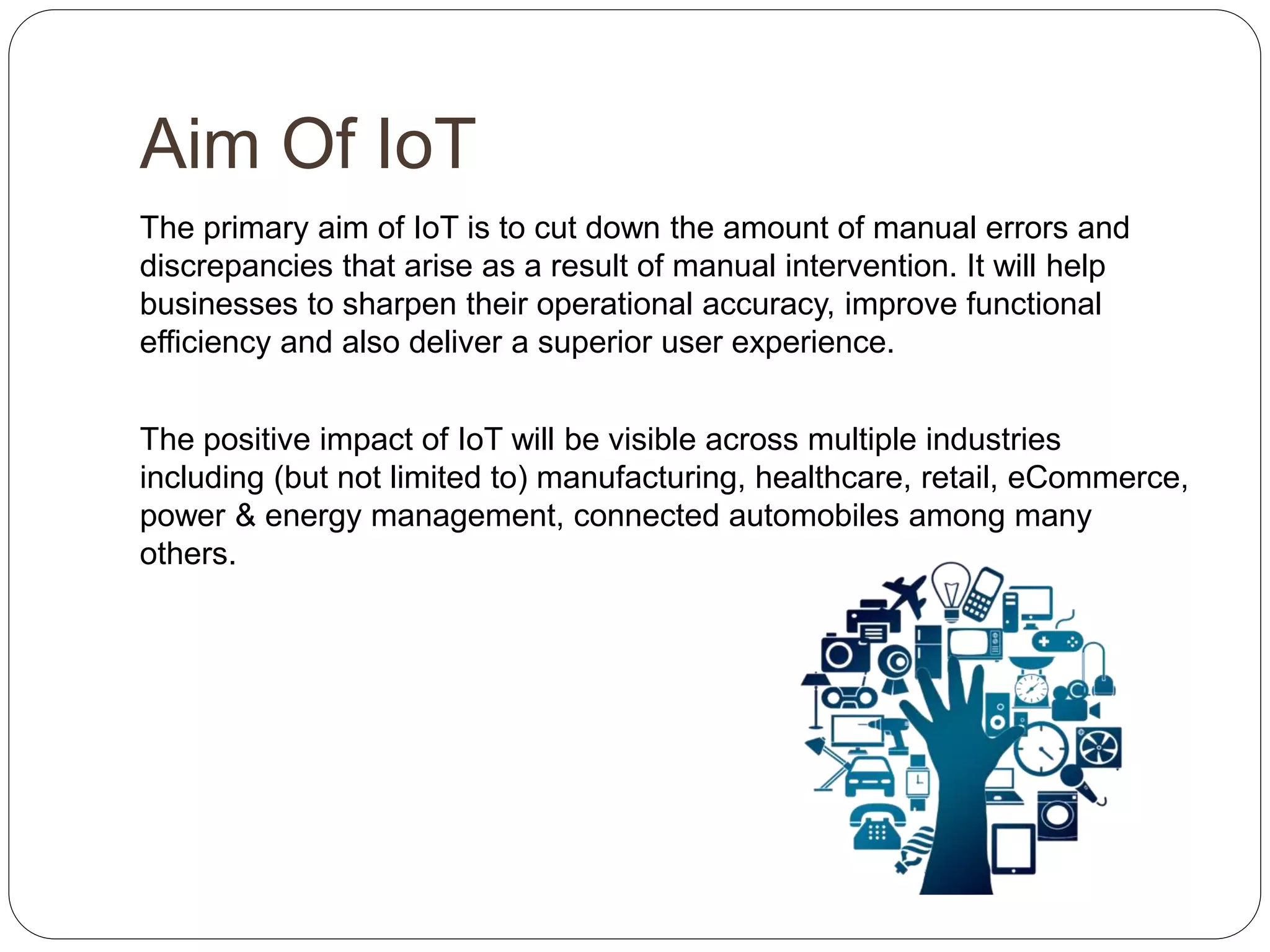 Aim Of IoT
The primary aim of IoT is to cut down the amount of manual errors and
discrepancies that arise as a result of manual intervention. It will help
businesses to sharpen their operational accuracy, improve functional
efficiency and also deliver a superior user experience.
The positive impact of IoT will be visible across multiple industries
including (but not limited to) manufacturing, healthcare, retail, eCommerce,
power & energy management, connected automobiles among many
others.
 