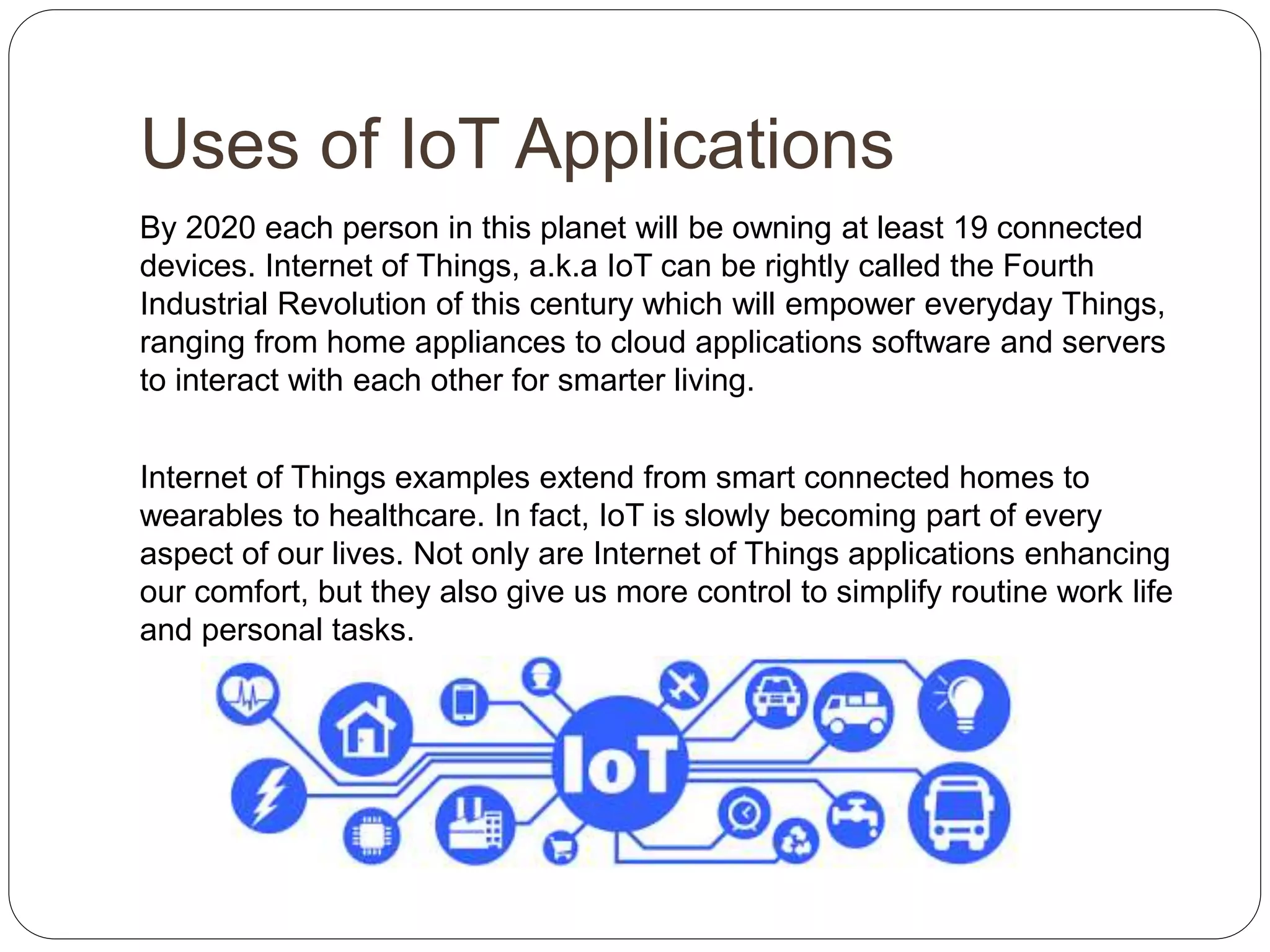 Uses of IoT Applications
By 2020 each person in this planet will be owning at least 19 connected
devices. Internet of Things, a.k.a IoT can be rightly called the Fourth
Industrial Revolution of this century which will empower everyday Things,
ranging from home appliances to cloud applications software and servers
to interact with each other for smarter living.
Internet of Things examples extend from smart connected homes to
wearables to healthcare. In fact, IoT is slowly becoming part of every
aspect of our lives. Not only are Internet of Things applications enhancing
our comfort, but they also give us more control to simplify routine work life
and personal tasks.
 