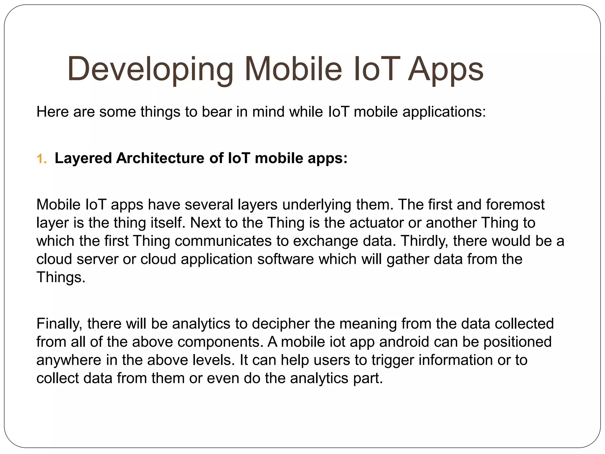 Developing Mobile IoT Apps
Here are some things to bear in mind while IoT mobile applications:
1. Layered Architecture of IoT mobile apps:
Mobile IoT apps have several layers underlying them. The first and foremost
layer is the thing itself. Next to the Thing is the actuator or another Thing to
which the first Thing communicates to exchange data. Thirdly, there would be a
cloud server or cloud application software which will gather data from the
Things.
Finally, there will be analytics to decipher the meaning from the data collected
from all of the above components. A mobile iot app android can be positioned
anywhere in the above levels. It can help users to trigger information or to
collect data from them or even do the analytics part.
 