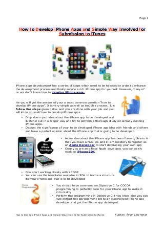 Page 1


  How to Develop iPhone Apps and Simple Way Involved for
                   Submission to iTunes




iPhone apps development has a series of steps which need to be followed in order to enhance
the development process and finally secure a rich iPhone app for yourself. However, many of
us are don’t know how to develop iPhone apps.


He you will get the answer of your a most common question “how to
develop iPhone apps”. It is very simple as well as troubles process. Just
follow the steps given below and you are done with your job and you
will know yourself how to develop iPhone apps.
    •   Drop down your idea about the iPhone app to be developed and
        sketch it out in a proper way and try to perform a thorough study on already existing
        iPhone apps.
    •   Discuss the significance of your to be developed iPhone app idea with friends and others
        and have a perfect opinion about the iPhone app that is going to be developed.

                                      • As an idea about the iPhone app has been framed, See to it
                                          that you have a MAC OS and it is mandatory to register as
                                          an Apple Developer to start developing your own app
                                      •   Once you are an official Apple developer, you can easily
                                          work on iPhone SDK




    •   Now start working closely with XCODE
    •   You can use the templates available in SDK to frame a structure
        for your iPhone app that is to be developed

                               •   You should have command on Objective C for COCOA
                                   programming to perfectly code for your iPhone app to make it
                                   into reality
                               •   Perform the programming in Objective C if you know else you can
                                   just entrust the development job to an experienced iPhone app
                                   developer and get the iPhone app developed.



How to Develop iPhone Apps and Simple Way Involved for Submission to iTunes   Author: Ryan Lawrence
 