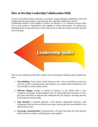 How to Develop Leadership Collaboration Skills
To start a sucessfull business and make it successful, strong leadership collaboration skills and
Collaboration of many people is very important. But, what does collaboration means?
Collaboration means to work together to achieve an objective. It is a repetitive process where
two or more people or organizations work together to realize shared goals. In collaboration,
leadership plays an important role as it drive the process to make the whole team better than the
sum of the parts.
Here are the collaboration skills that a leader needs to develop for building a great collaborative
team:
1. Trust Building: Trust is hard to build and easy to lose. You can’t build it on words, but
you have to prove it through actions and evidence. So, a leader needs to build trust on its
team members to achieve better results.
2. Welcome changes: Change is constant in business, so you should make it your
competitive advantage. Accept changes if they are useful rather than reacting to it. Also,
give clear instructions to help the team understand why the change is necessary and how
it will make the situation better.
3. Take decisions: A blended approach is best between independent decisions, while
collaborative decisions factors the best team input. Selecting the best team members is the
right decision to start.
4. Encourage communication: Communication is the glue that forms the bond between
leaders and team members, and holds great teams together.
 