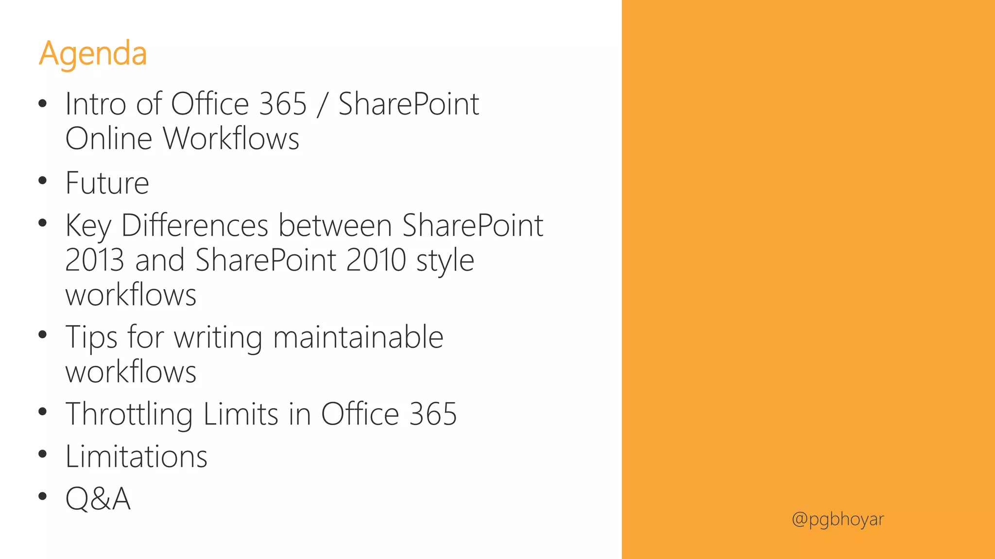 #NJSPUG @pgbhoyar
• Intro of Office 365 / SharePoint
Online Workflows
• Future
• Key Differences between SharePoint
2013 and SharePoint 2010 style
workflows
• Tips for writing maintainable
workflows
• Throttling Limits in Office 365
• Limitations
• Q&A
Agenda
 