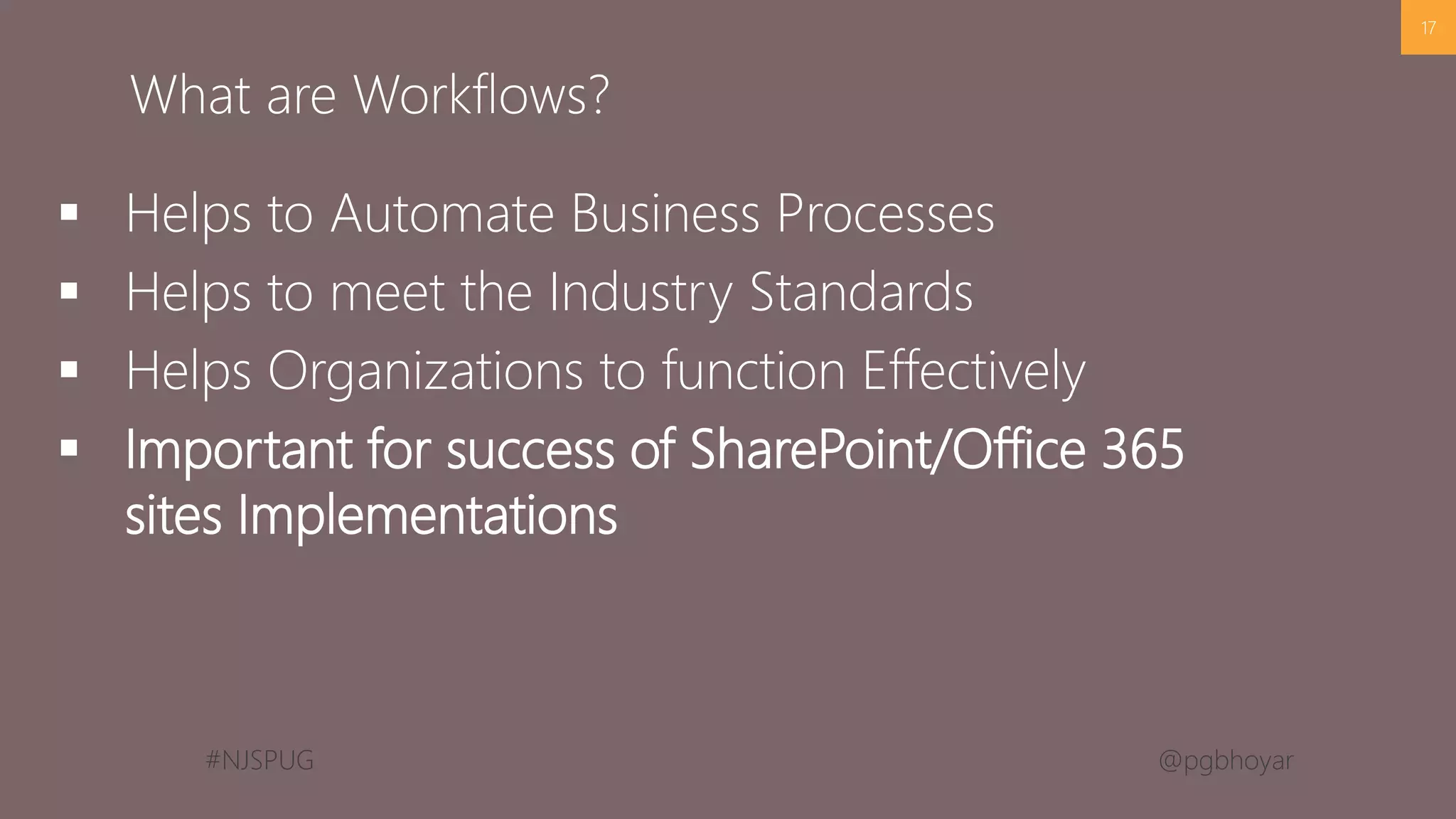 #NJSPUG @pgbhoyar
 Helps to Automate Business Processes
 Helps to meet the Industry Standards
 Helps Organizations to function Effectively
 Important for success of SharePoint/Office 365
sites Implementations
17
What are Workflows?
 