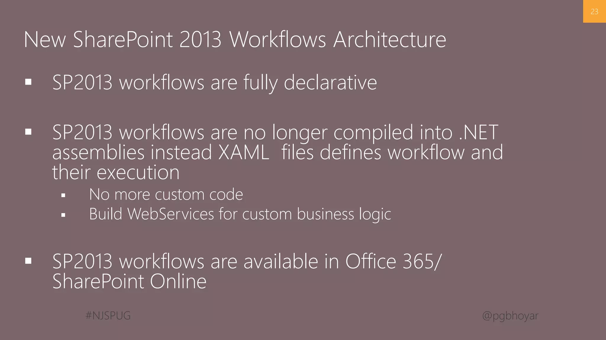 #NJSPUG @pgbhoyar
 SP2013 workflows are fully declarative
 SP2013 workflows are no longer compiled into .NET
assemblies instead XAML files defines workflow and
their execution
 No more custom code
 Build WebServices for custom business logic
 SP2013 workflows are available in Office 365/
SharePoint Online
23
New SharePoint 2013 Workflows Architecture
 