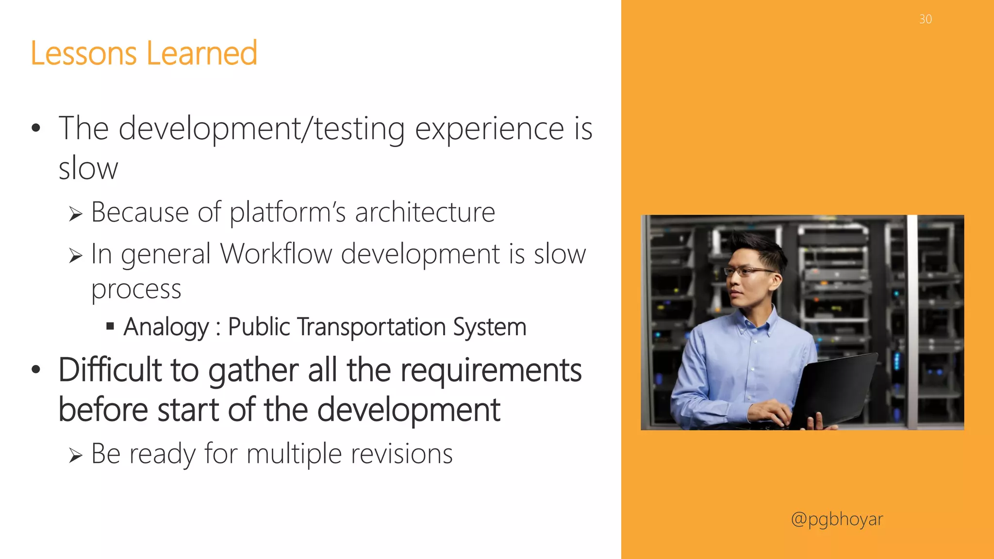 #NJSPUG @pgbhoyar
30
• The development/testing experience is
slow
 Because of platform’s architecture
 In general Workflow development is slow
process
 Analogy : Public Transportation System
• Difficult to gather all the requirements
before start of the development
 Be ready for multiple revisions
Lessons Learned
 
