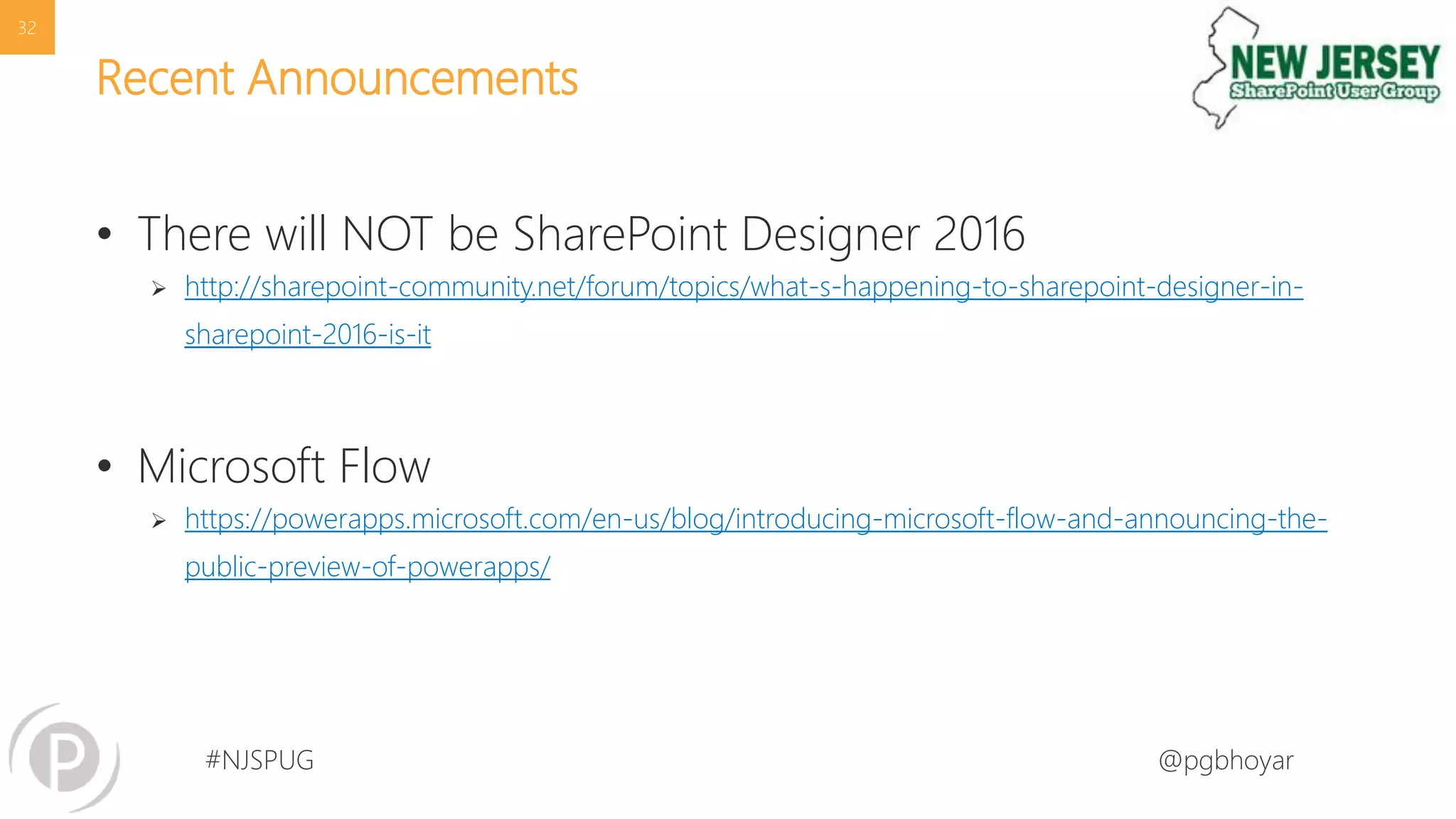 #NJSPUG @pgbhoyar
Recent Announcements
• There will NOT be SharePoint Designer 2016
 http://sharepoint-community.net/forum/topics/what-s-happening-to-sharepoint-designer-in-
sharepoint-2016-is-it
• Microsoft Flow
 https://powerapps.microsoft.com/en-us/blog/introducing-microsoft-flow-and-announcing-the-
public-preview-of-powerapps/
32
 
