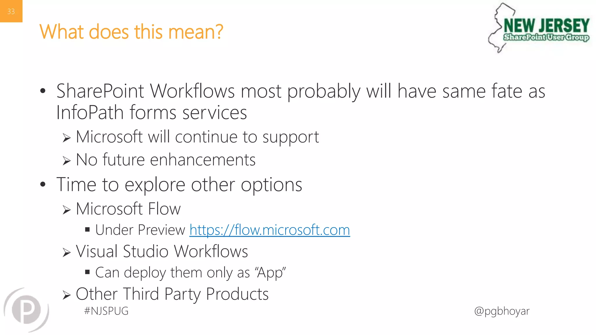 #NJSPUG @pgbhoyar
What does this mean?
• SharePoint Workflows most probably will have same fate as
InfoPath forms services
 Microsoft will continue to support
 No future enhancements
• Time to explore other options
 Microsoft Flow
 Under Preview https://flow.microsoft.com
 Visual Studio Workflows
 Can deploy them only as “App”
 Other Third Party Products
33
 