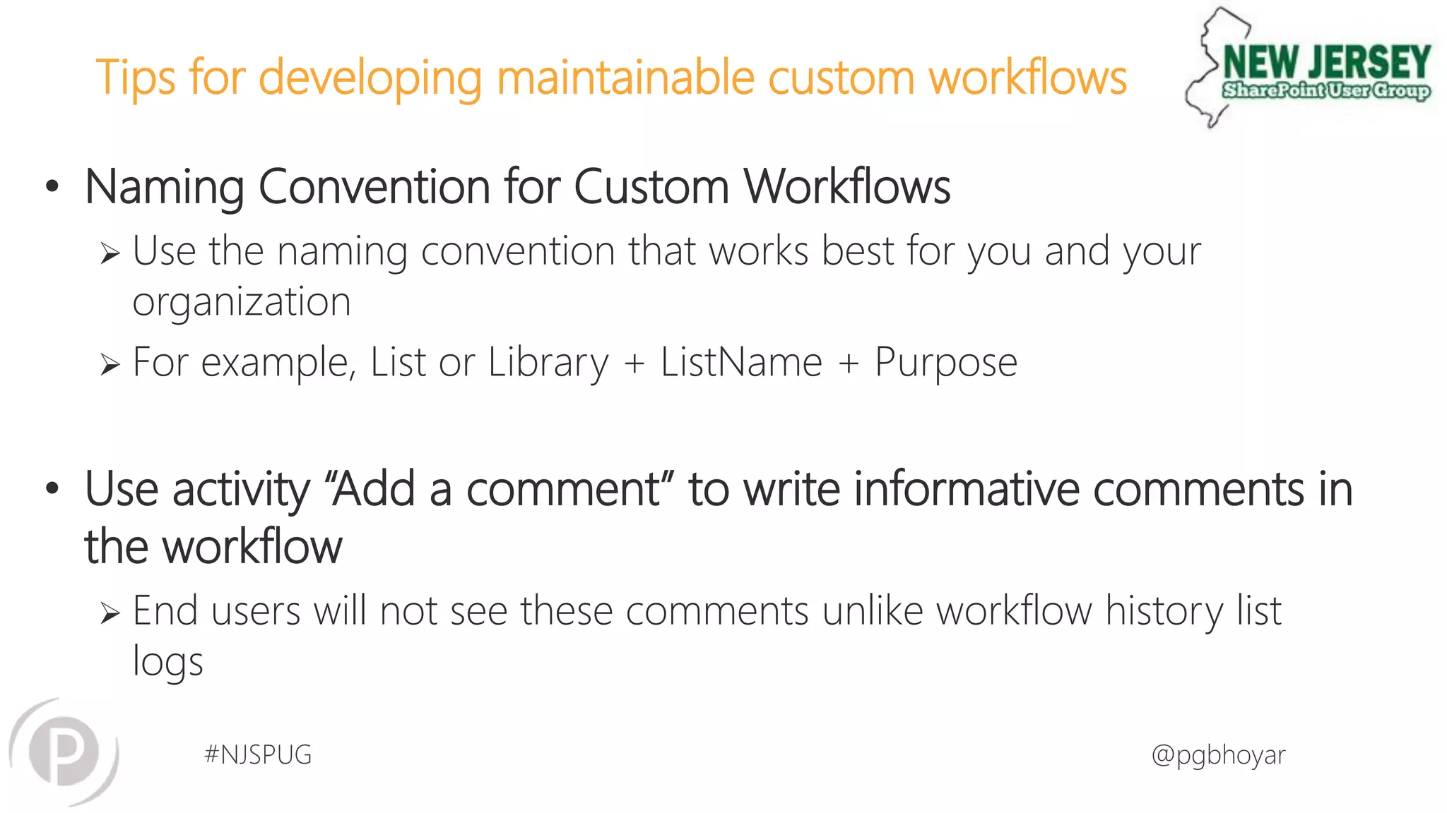 #NJSPUG @pgbhoyar
Tips for developing maintainable custom workflows
• Naming Convention for Custom Workflows
 Use the naming convention that works best for you and your
organization
 For example, List or Library + ListName + Purpose
• Use activity “Add a comment” to write informative comments in
the workflow
 End users will not see these comments unlike workflow history list
logs
 
