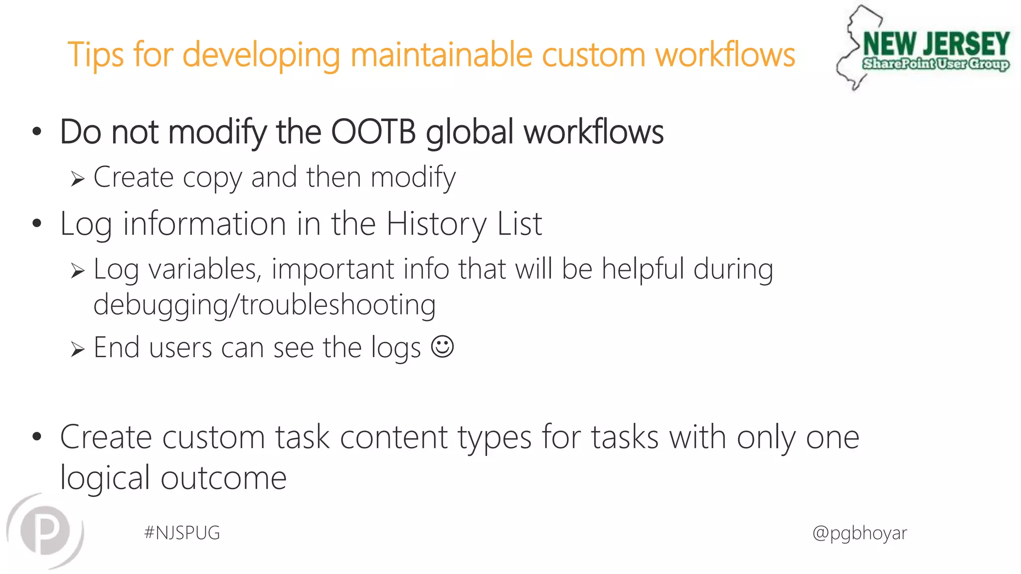 #NJSPUG @pgbhoyar
Tips for developing maintainable custom workflows
• Do not modify the OOTB global workflows
 Create copy and then modify
• Log information in the History List
 Log variables, important info that will be helpful during
debugging/troubleshooting
 End users can see the logs 
• Create custom task content types for tasks with only one
logical outcome
 