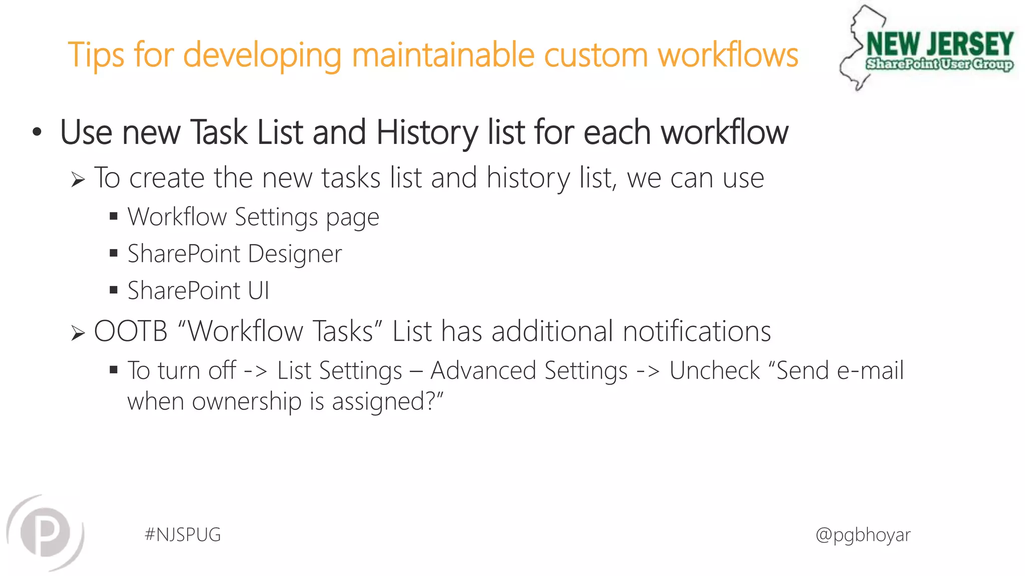 #NJSPUG @pgbhoyar
Tips for developing maintainable custom workflows
• Use new Task List and History list for each workflow
 To create the new tasks list and history list, we can use
 Workflow Settings page
 SharePoint Designer
 SharePoint UI
 OOTB “Workflow Tasks” List has additional notifications
 To turn off -> List Settings – Advanced Settings -> Uncheck “Send e-mail
when ownership is assigned?”
 