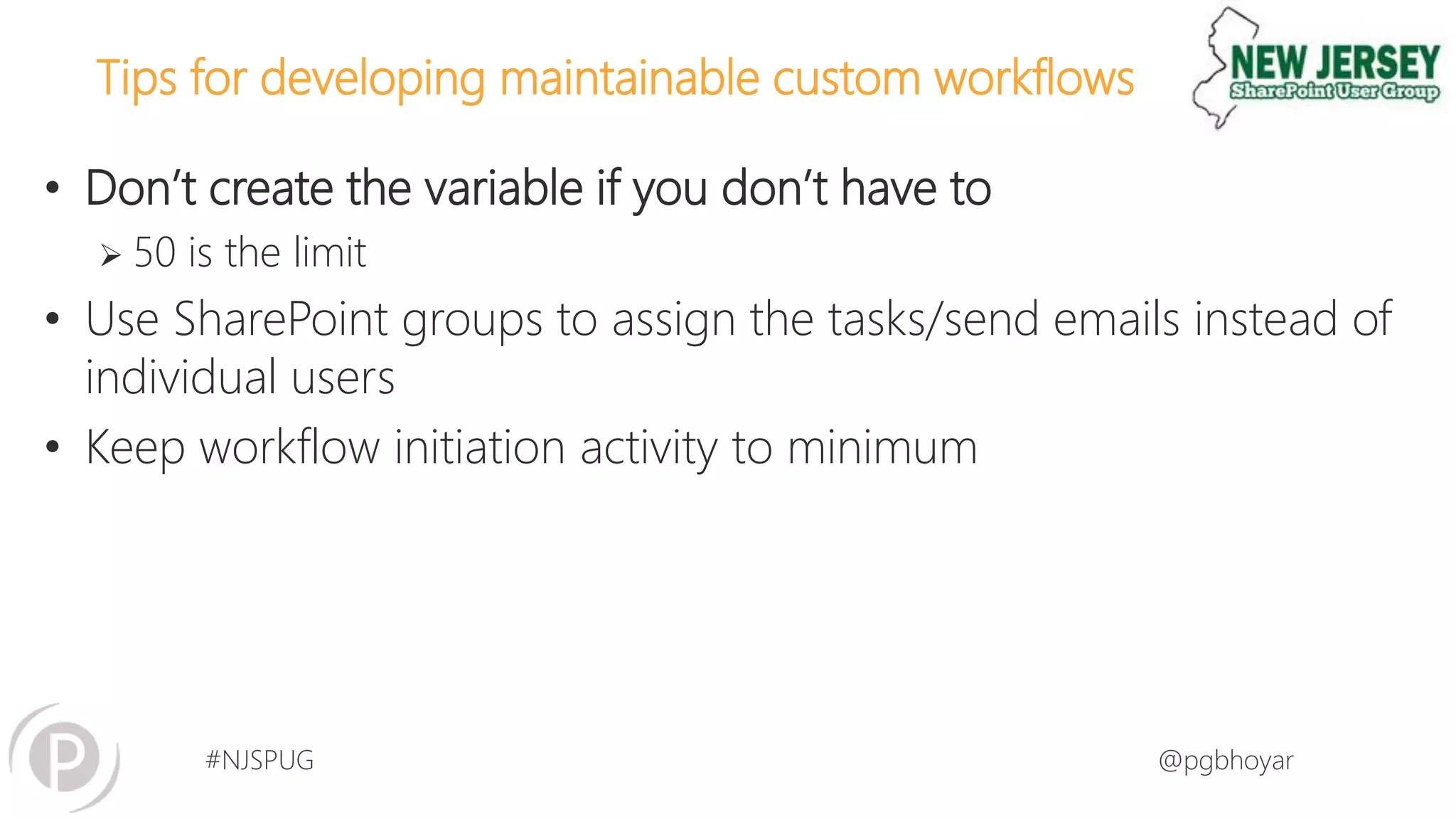 #NJSPUG @pgbhoyar
Tips for developing maintainable custom workflows
• Don’t create the variable if you don’t have to
 50 is the limit
• Use SharePoint groups to assign the tasks/send emails instead of
individual users
• Keep workflow initiation activity to minimum
 