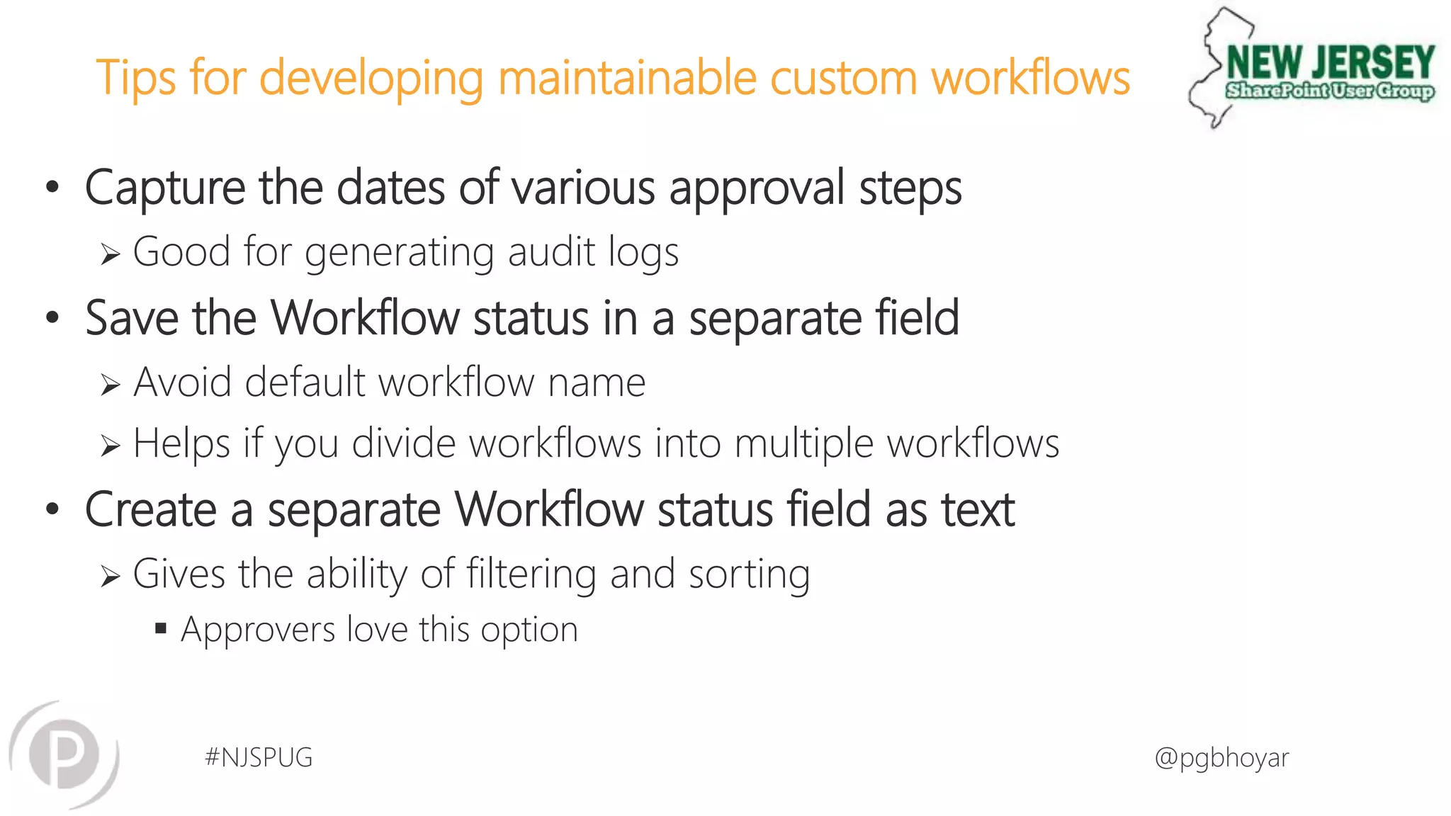 #NJSPUG @pgbhoyar
Tips for developing maintainable custom workflows
• Capture the dates of various approval steps
 Good for generating audit logs
• Save the Workflow status in a separate field
 Avoid default workflow name
 Helps if you divide workflows into multiple workflows
• Create a separate Workflow status field as text
 Gives the ability of filtering and sorting
 Approvers love this option
 