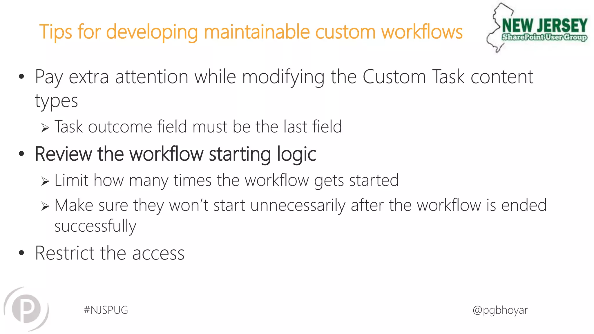 #NJSPUG @pgbhoyar
Tips for developing maintainable custom workflows
• Pay extra attention while modifying the Custom Task content
types
 Task outcome field must be the last field
• Review the workflow starting logic
 Limit how many times the workflow gets started
 Make sure they won’t start unnecessarily after the workflow is ended
successfully
• Restrict the access
 