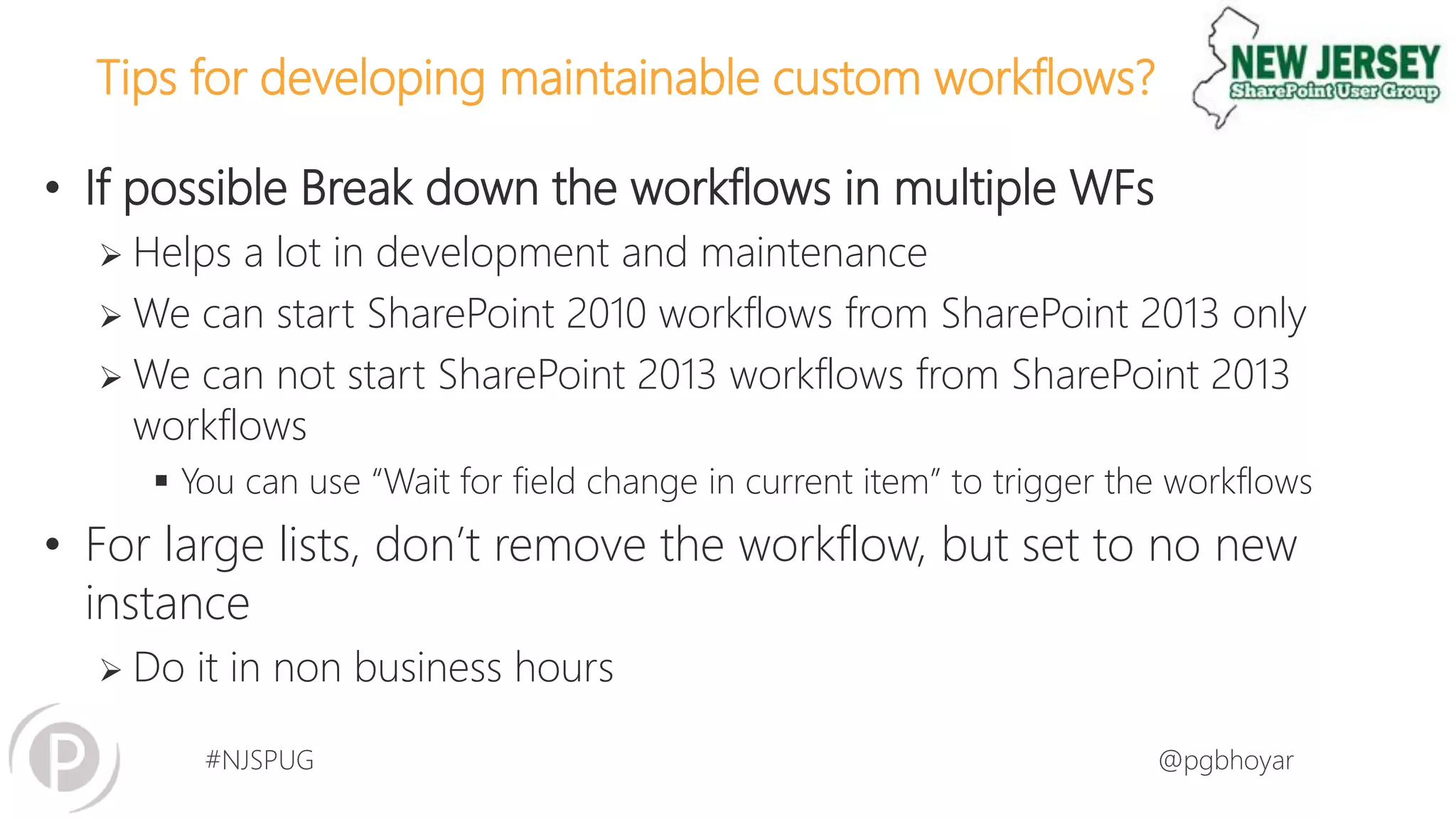 #NJSPUG @pgbhoyar
Tips for developing maintainable custom workflows?
• If possible Break down the workflows in multiple WFs
 Helps a lot in development and maintenance
 We can start SharePoint 2010 workflows from SharePoint 2013 only
 We can not start SharePoint 2013 workflows from SharePoint 2013
workflows
 You can use “Wait for field change in current item” to trigger the workflows
• For large lists, don’t remove the workflow, but set to no new
instance
 Do it in non business hours
 