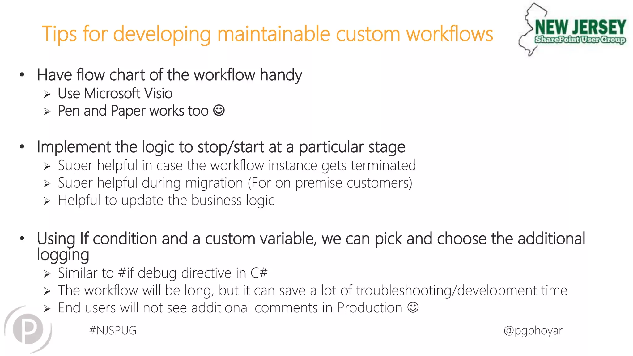 #NJSPUG @pgbhoyar
Tips for developing maintainable custom workflows
• Have flow chart of the workflow handy
 Use Microsoft Visio
 Pen and Paper works too 
• Implement the logic to stop/start at a particular stage
 Super helpful in case the workflow instance gets terminated
 Super helpful during migration (For on premise customers)
 Helpful to update the business logic
• Using If condition and a custom variable, we can pick and choose the additional
logging
 Similar to #if debug directive in C#
 The workflow will be long, but it can save a lot of troubleshooting/development time
 End users will not see additional comments in Production 
 