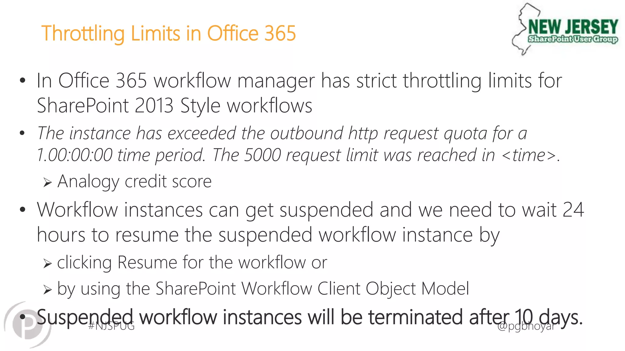 #NJSPUG @pgbhoyar
Throttling Limits in Office 365
• In Office 365 workflow manager has strict throttling limits for
SharePoint 2013 Style workflows
• The instance has exceeded the outbound http request quota for a
1.00:00:00 time period. The 5000 request limit was reached in <time>.
 Analogy credit score
• Workflow instances can get suspended and we need to wait 24
hours to resume the suspended workflow instance by
 clicking Resume for the workflow or
 by using the SharePoint Workflow Client Object Model
• Suspended workflow instances will be terminated after 10 days.
 
