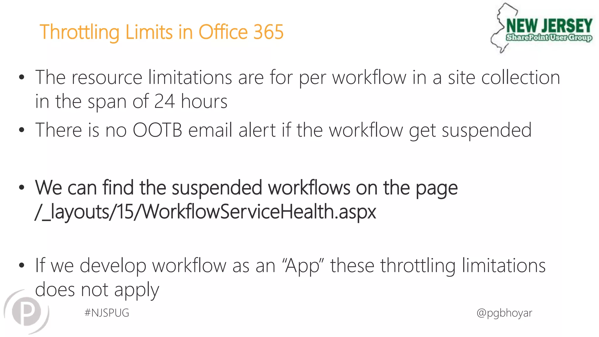 #NJSPUG @pgbhoyar
Throttling Limits in Office 365
• The resource limitations are for per workflow in a site collection
in the span of 24 hours
• There is no OOTB email alert if the workflow get suspended
• We can find the suspended workflows on the page
/_layouts/15/WorkflowServiceHealth.aspx
• If we develop workflow as an “App” these throttling limitations
does not apply
 