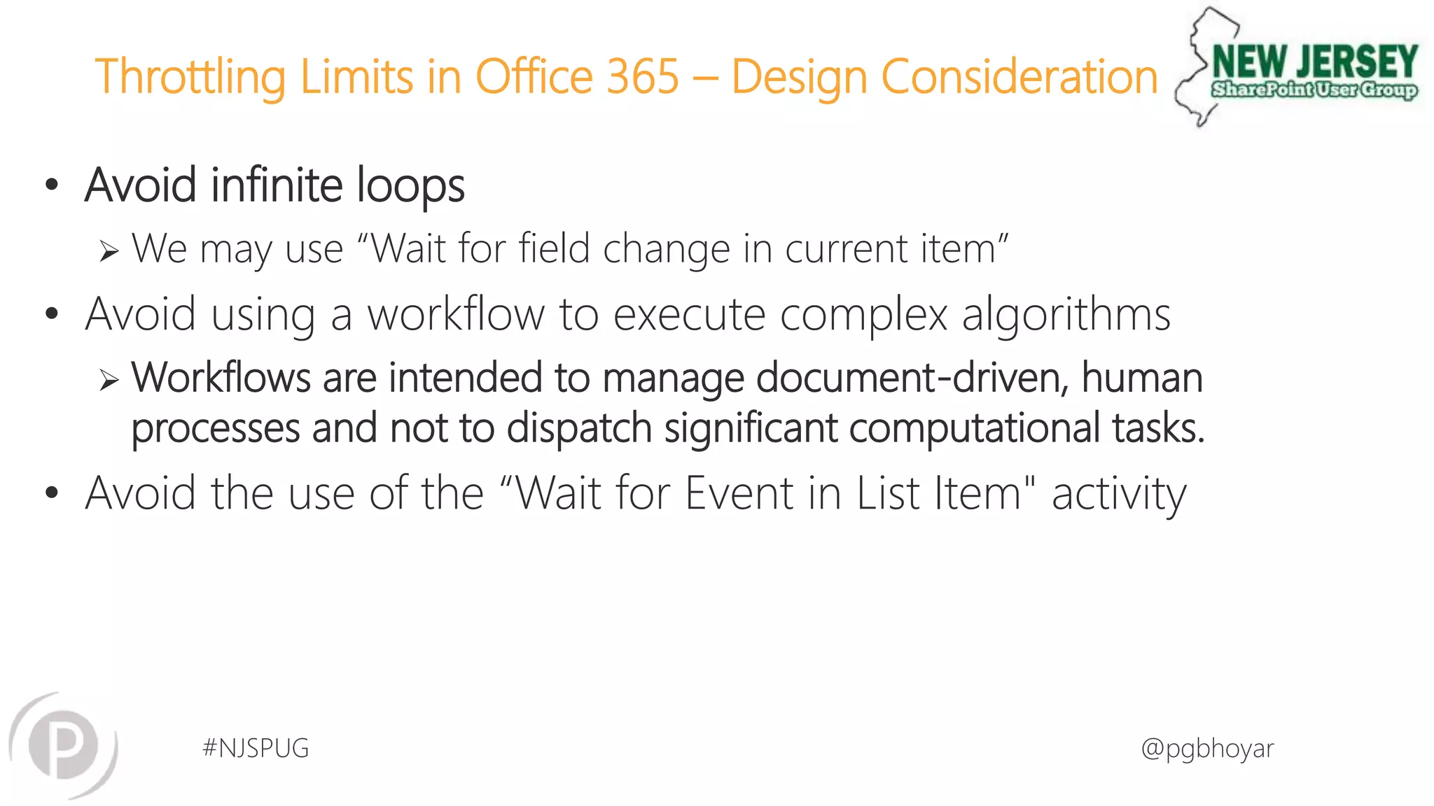 #NJSPUG @pgbhoyar
Throttling Limits in Office 365 – Design Consideration
• Avoid infinite loops
 We may use “Wait for field change in current item”
• Avoid using a workflow to execute complex algorithms
 Workflows are intended to manage document-driven, human
processes and not to dispatch significant computational tasks.
• Avoid the use of the “Wait for Event in List Item" activity
 
