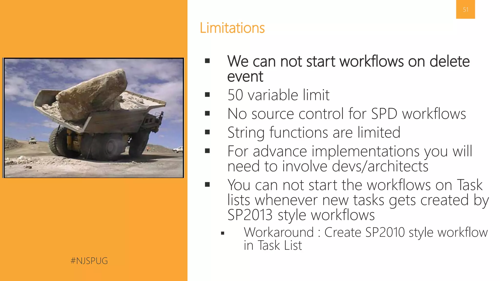 #NJSPUG @pgbhoyar
51
Limitations
 We can not start workflows on delete
event
 50 variable limit
 No source control for SPD workflows
 String functions are limited
 For advance implementations you will
need to involve devs/architects
 You can not start the workflows on Task
lists whenever new tasks gets created by
SP2013 style workflows
 Workaround : Create SP2010 style workflow
in Task List
 