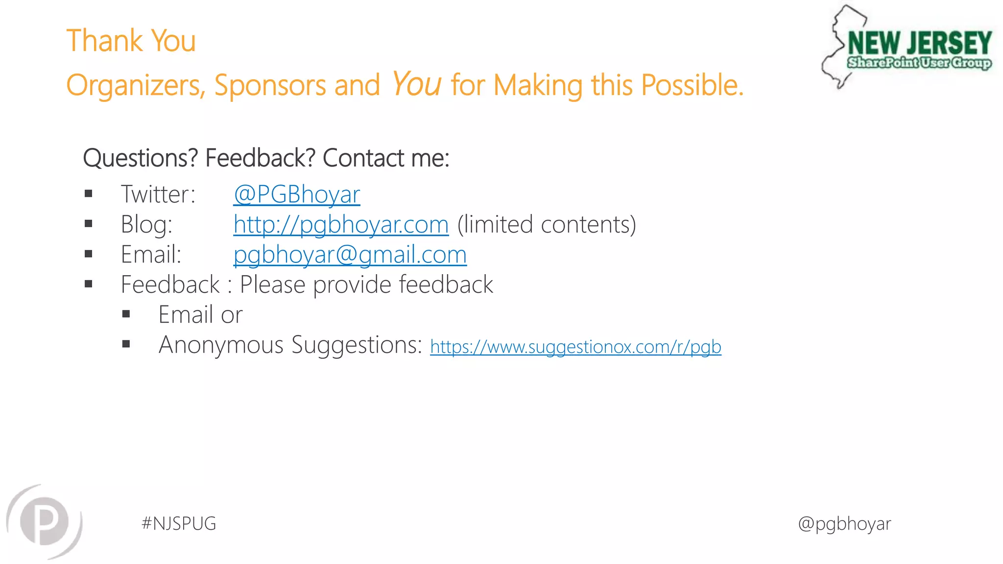 #NJSPUG @pgbhoyar
Questions? Feedback? Contact me:
 Twitter: @PGBhoyar
 Blog: http://pgbhoyar.com (limited contents)
 Email: pgbhoyar@gmail.com
 Feedback : Please provide feedback
 Email or
 Anonymous Suggestions: https://www.suggestionox.com/r/pgb
Thank You
Organizers, Sponsors and You for Making this Possible.
 