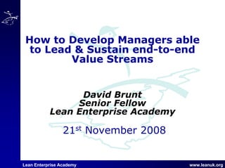 Lean Enterprise Academy www.leanuk.org
21st November 2008
How to Develop Managers able
to Lead & Sustain end-to-end
Value Streams
David Brunt
Senior Fellow
Lean Enterprise Academy
 