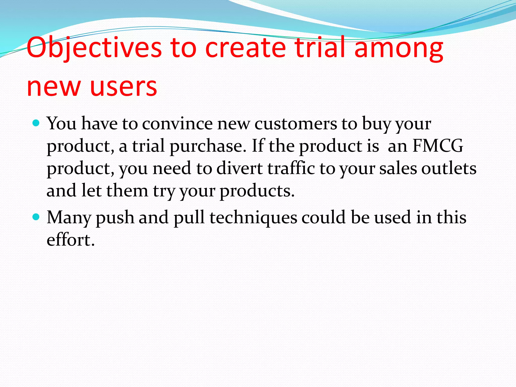 Objectives to create trial among
new users
 You have to convince new customers to buy your
  product, a trial purchase. If the product is an FMCG
  product, you need to divert traffic to your sales outlets
  and let them try your products.
 Many push and pull techniques could be used in this
  effort.
 