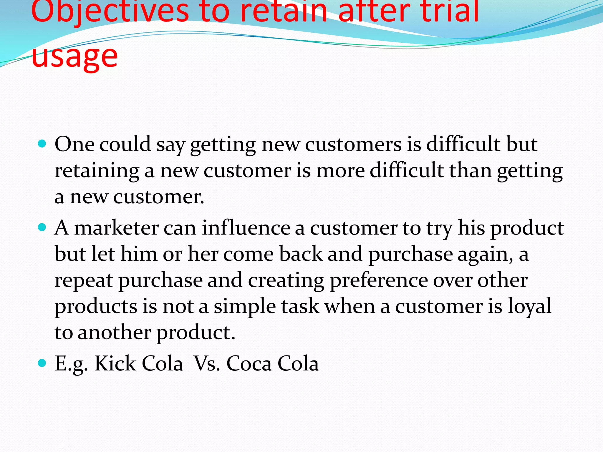 Objectives to retain after trial
usage

 One could say getting new customers is difficult but
  retaining a new customer is more difficult than getting
  a new customer.
 A marketer can influence a customer to try his product
  but let him or her come back and purchase again, a
  repeat purchase and creating preference over other
  products is not a simple task when a customer is loyal
  to another product.
 E.g. Kick Cola Vs. Coca Cola
 