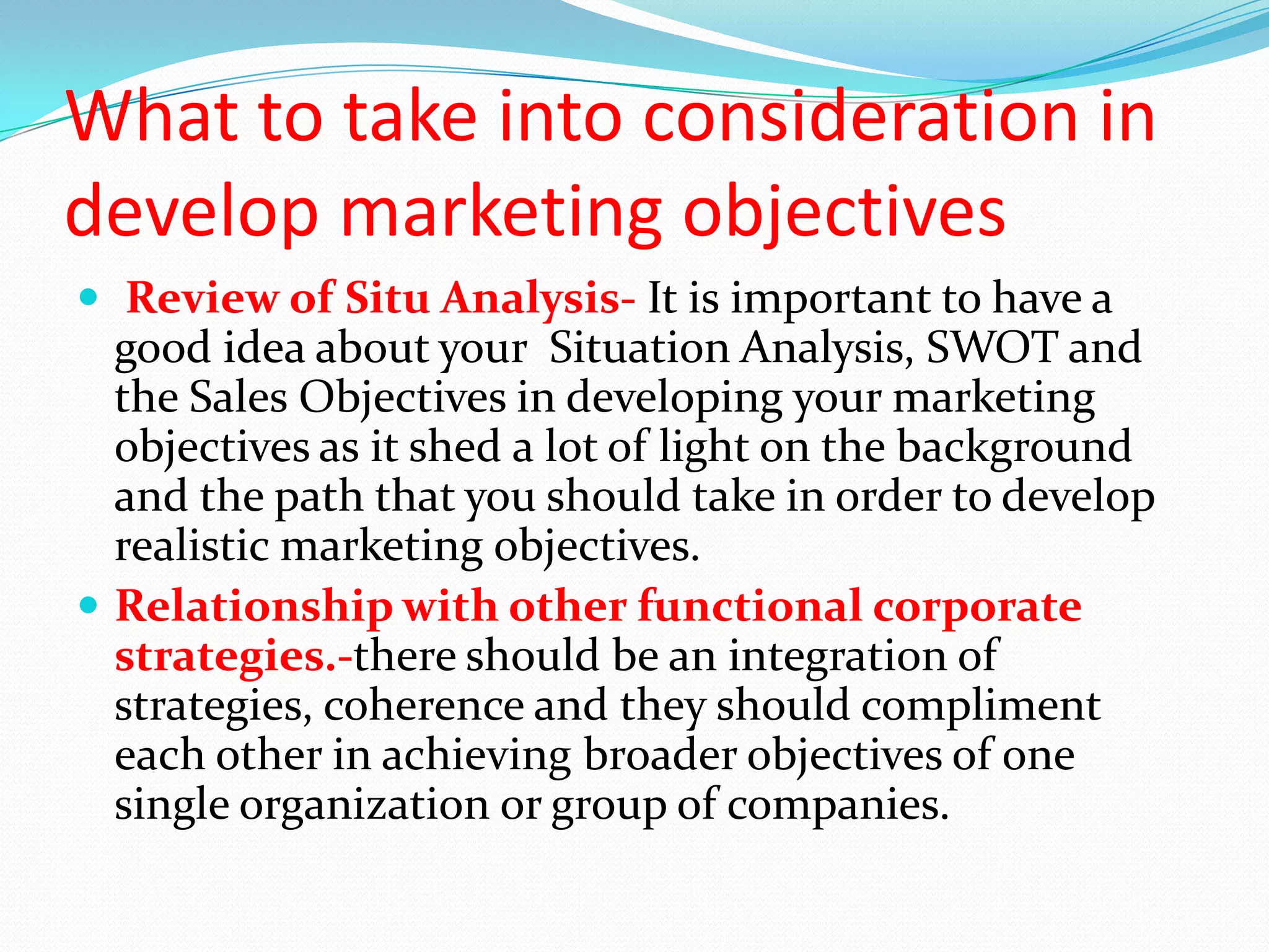 What to take into consideration in
develop marketing objectives
 Review of Situ Analysis- It is important to have a
  good idea about your Situation Analysis, SWOT and
  the Sales Objectives in developing your marketing
  objectives as it shed a lot of light on the background
  and the path that you should take in order to develop
  realistic marketing objectives.
 Relationship with other functional corporate
  strategies.-there should be an integration of
  strategies, coherence and they should compliment
  each other in achieving broader objectives of one
  single organization or group of companies.
 