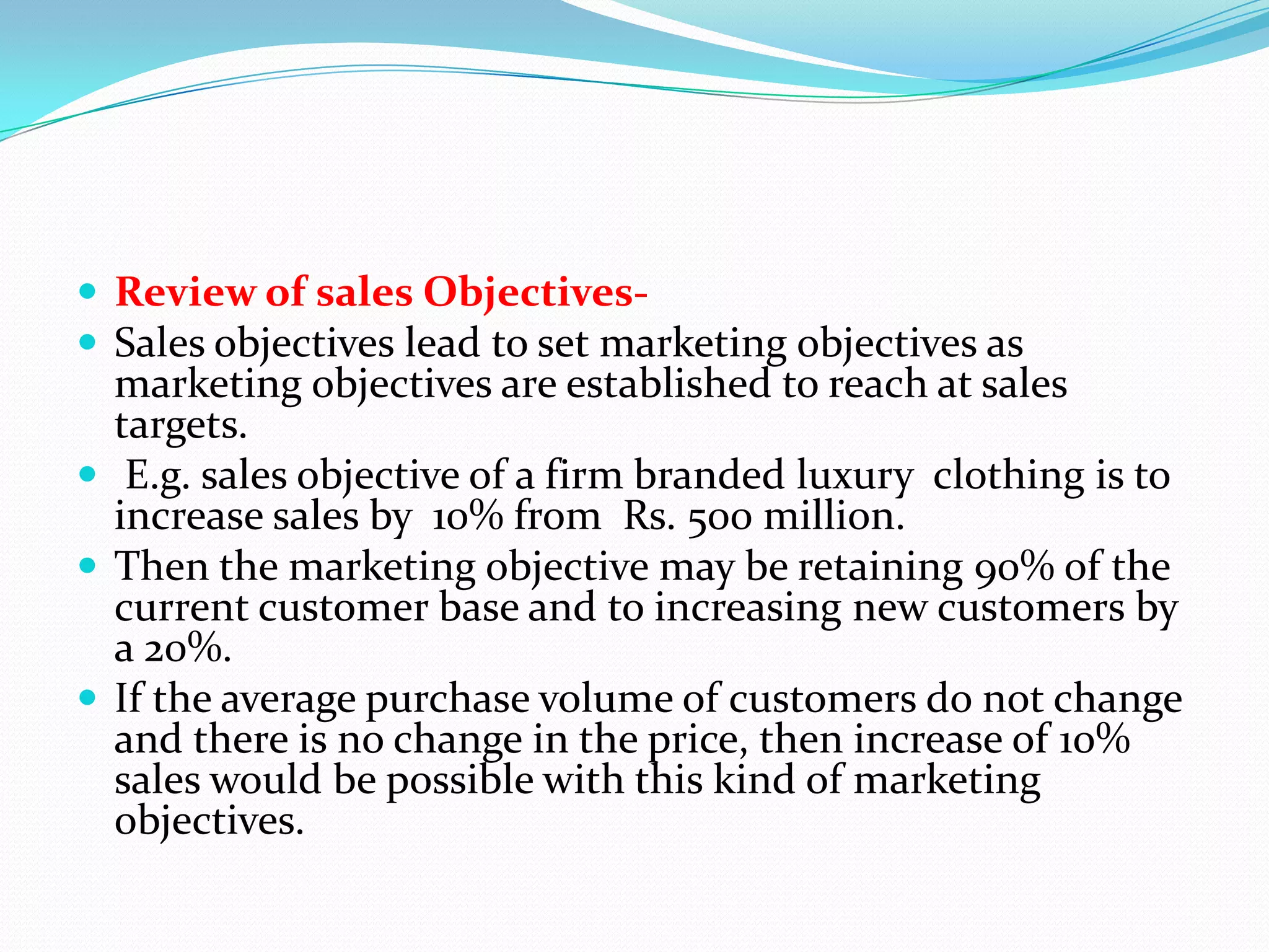  Review of sales Objectives-
 Sales objectives lead to set marketing objectives as
  marketing objectives are established to reach at sales
  targets.
 E.g. sales objective of a firm branded luxury clothing is to
  increase sales by 10% from Rs. 500 million.
 Then the marketing objective may be retaining 90% of the
  current customer base and to increasing new customers by
  a 20%.
 If the average purchase volume of customers do not change
  and there is no change in the price, then increase of 10%
  sales would be possible with this kind of marketing
  objectives.
 