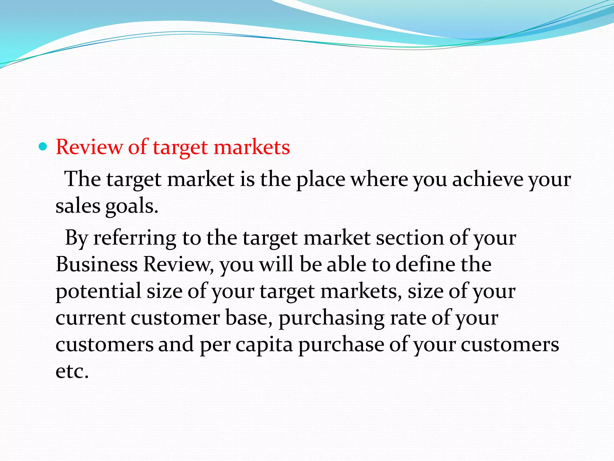  Review of target markets
  The target market is the place where you achieve your
 sales goals.
  By referring to the target market section of your
 Business Review, you will be able to define the
 potential size of your target markets, size of your
 current customer base, purchasing rate of your
 customers and per capita purchase of your customers
 etc.
 