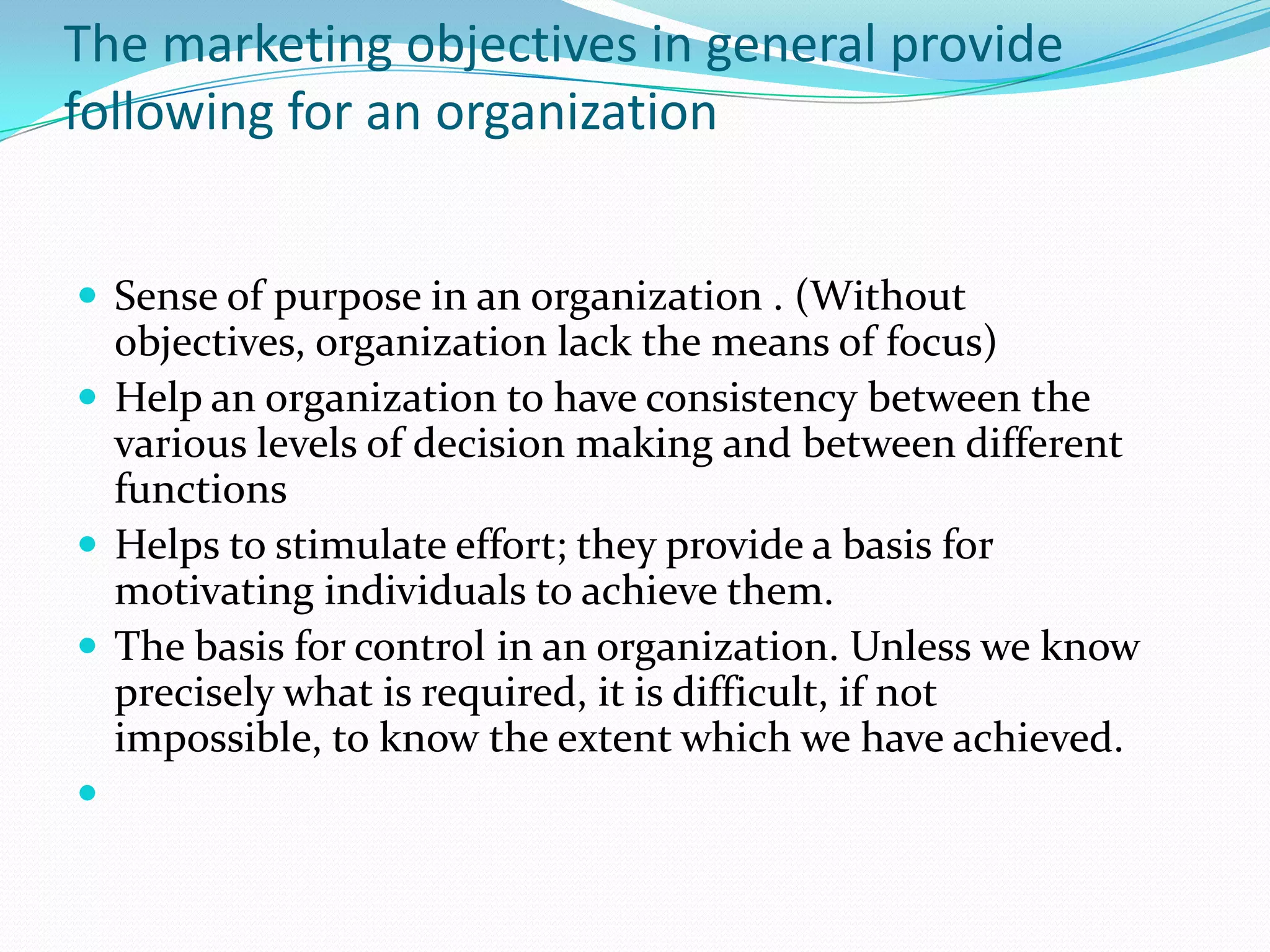 The marketing objectives in general provide
following for an organization


 Sense of purpose in an organization . (Without
  objectives, organization lack the means of focus)
 Help an organization to have consistency between the
  various levels of decision making and between different
  functions
 Helps to stimulate effort; they provide a basis for
  motivating individuals to achieve them.
 The basis for control in an organization. Unless we know
  precisely what is required, it is difficult, if not
  impossible, to know the extent which we have achieved.

 