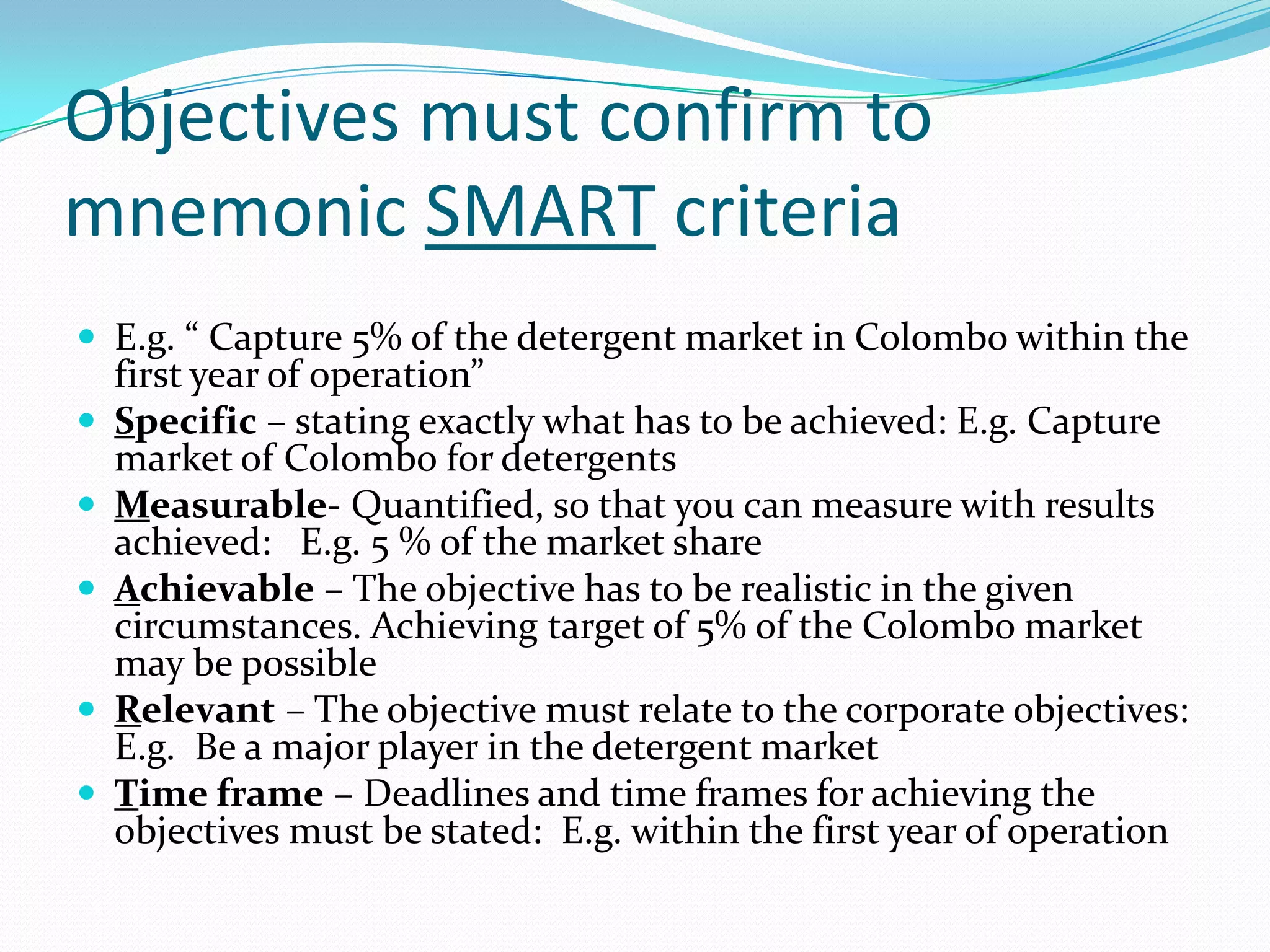 Objectives must confirm to
mnemonic SMART criteria
 E.g. “ Capture 5% of the detergent market in Colombo within the
    first year of operation”
   Specific – stating exactly what has to be achieved: E.g. Capture
    market of Colombo for detergents
   Measurable- Quantified, so that you can measure with results
    achieved: E.g. 5 % of the market share
   Achievable – The objective has to be realistic in the given
    circumstances. Achieving target of 5% of the Colombo market
    may be possible
   Relevant – The objective must relate to the corporate objectives:
    E.g. Be a major player in the detergent market
   Time frame – Deadlines and time frames for achieving the
    objectives must be stated: E.g. within the first year of operation
 
