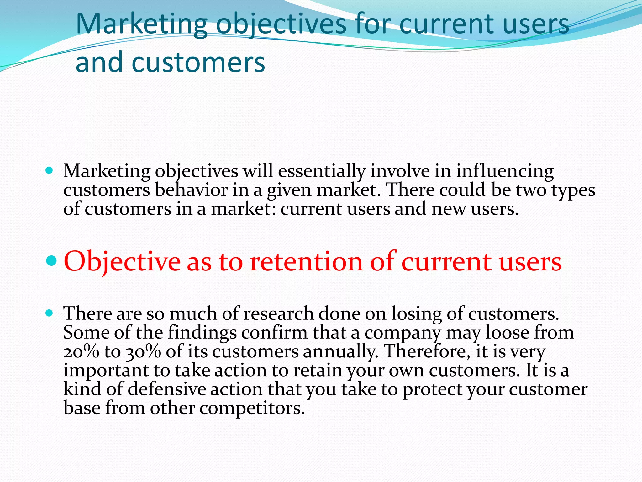 Marketing objectives for current users
   and customers


 Marketing objectives will essentially involve in influencing
  customers behavior in a given market. There could be two types
  of customers in a market: current users and new users.

 Objective as to retention of current users
 There are so much of research done on losing of customers.
  Some of the findings confirm that a company may loose from
  20% to 30% of its customers annually. Therefore, it is very
  important to take action to retain your own customers. It is a
  kind of defensive action that you take to protect your customer
  base from other competitors.
 