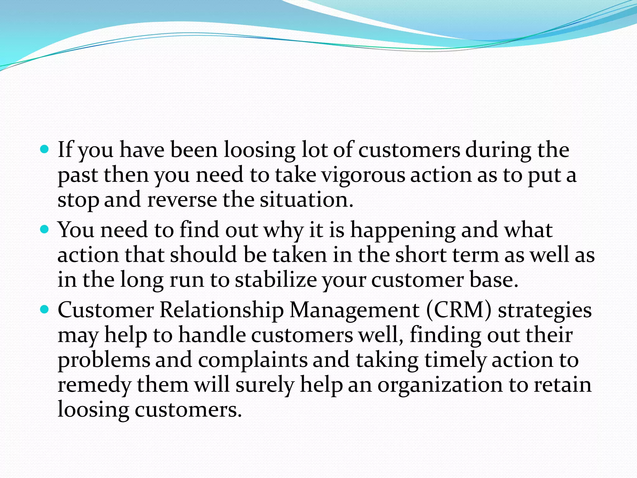  If you have been loosing lot of customers during the
  past then you need to take vigorous action as to put a
  stop and reverse the situation.
 You need to find out why it is happening and what
  action that should be taken in the short term as well as
  in the long run to stabilize your customer base.
 Customer Relationship Management (CRM) strategies
  may help to handle customers well, finding out their
  problems and complaints and taking timely action to
  remedy them will surely help an organization to retain
  loosing customers.
 