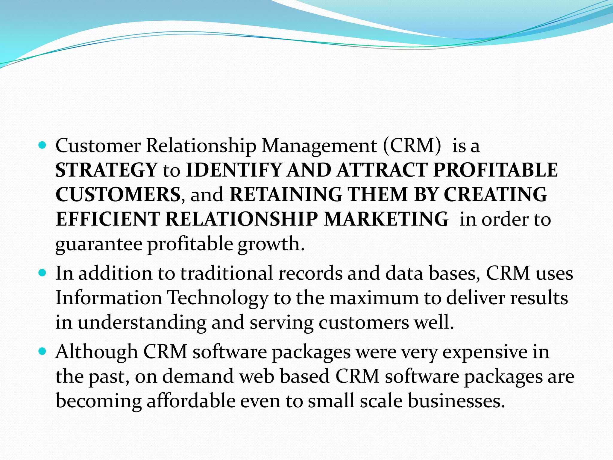  Customer Relationship Management (CRM) is a
  STRATEGY to IDENTIFY AND ATTRACT PROFITABLE
  CUSTOMERS, and RETAINING THEM BY CREATING
  EFFICIENT RELATIONSHIP MARKETING in order to
  guarantee profitable growth.
 In addition to traditional records and data bases, CRM uses
  Information Technology to the maximum to deliver results
  in understanding and serving customers well.
 Although CRM software packages were very expensive in
  the past, on demand web based CRM software packages are
  becoming affordable even to small scale businesses.
 