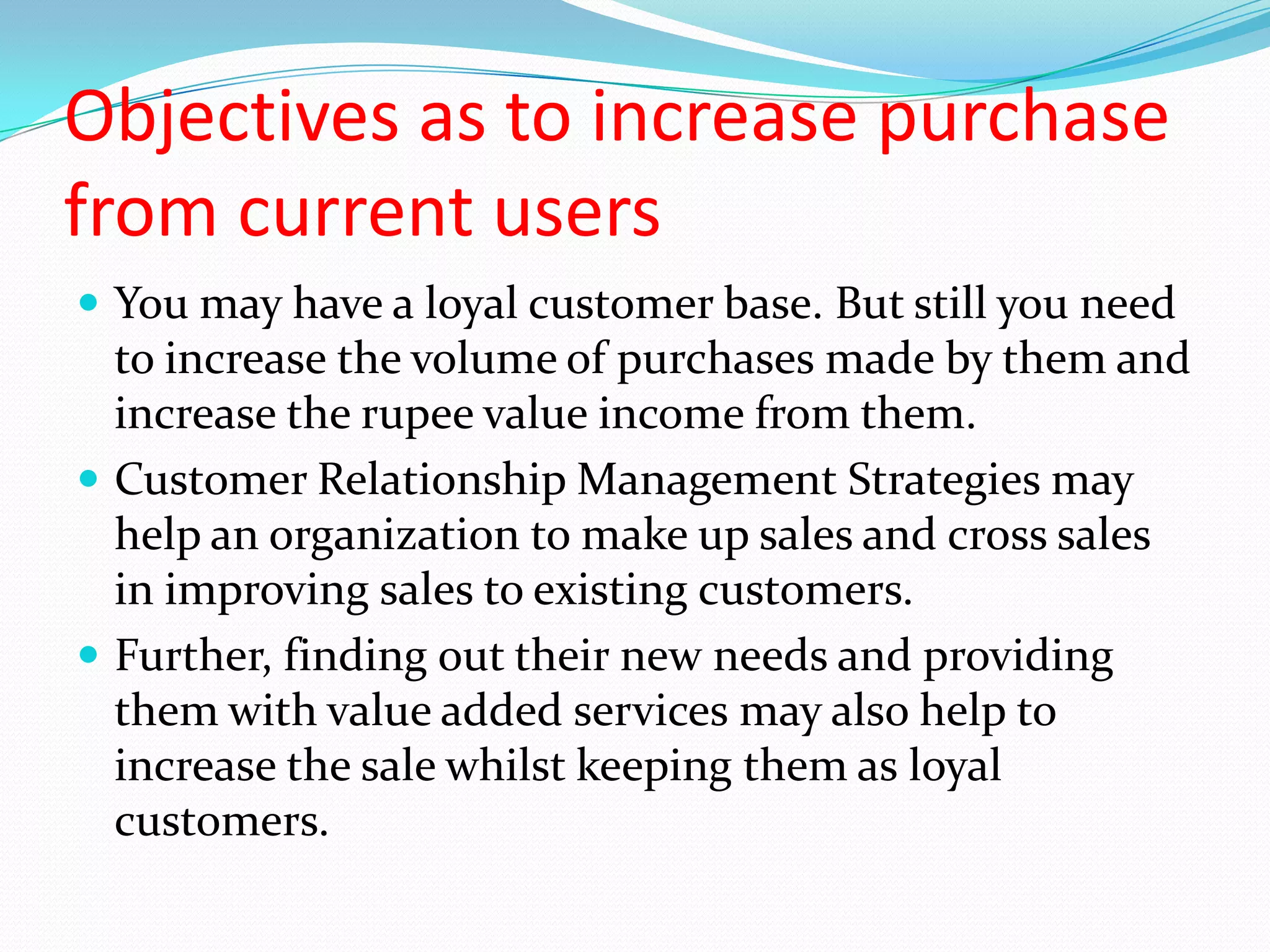 Objectives as to increase purchase
from current users
 You may have a loyal customer base. But still you need
  to increase the volume of purchases made by them and
  increase the rupee value income from them.
 Customer Relationship Management Strategies may
  help an organization to make up sales and cross sales
  in improving sales to existing customers.
 Further, finding out their new needs and providing
  them with value added services may also help to
  increase the sale whilst keeping them as loyal
  customers.
 