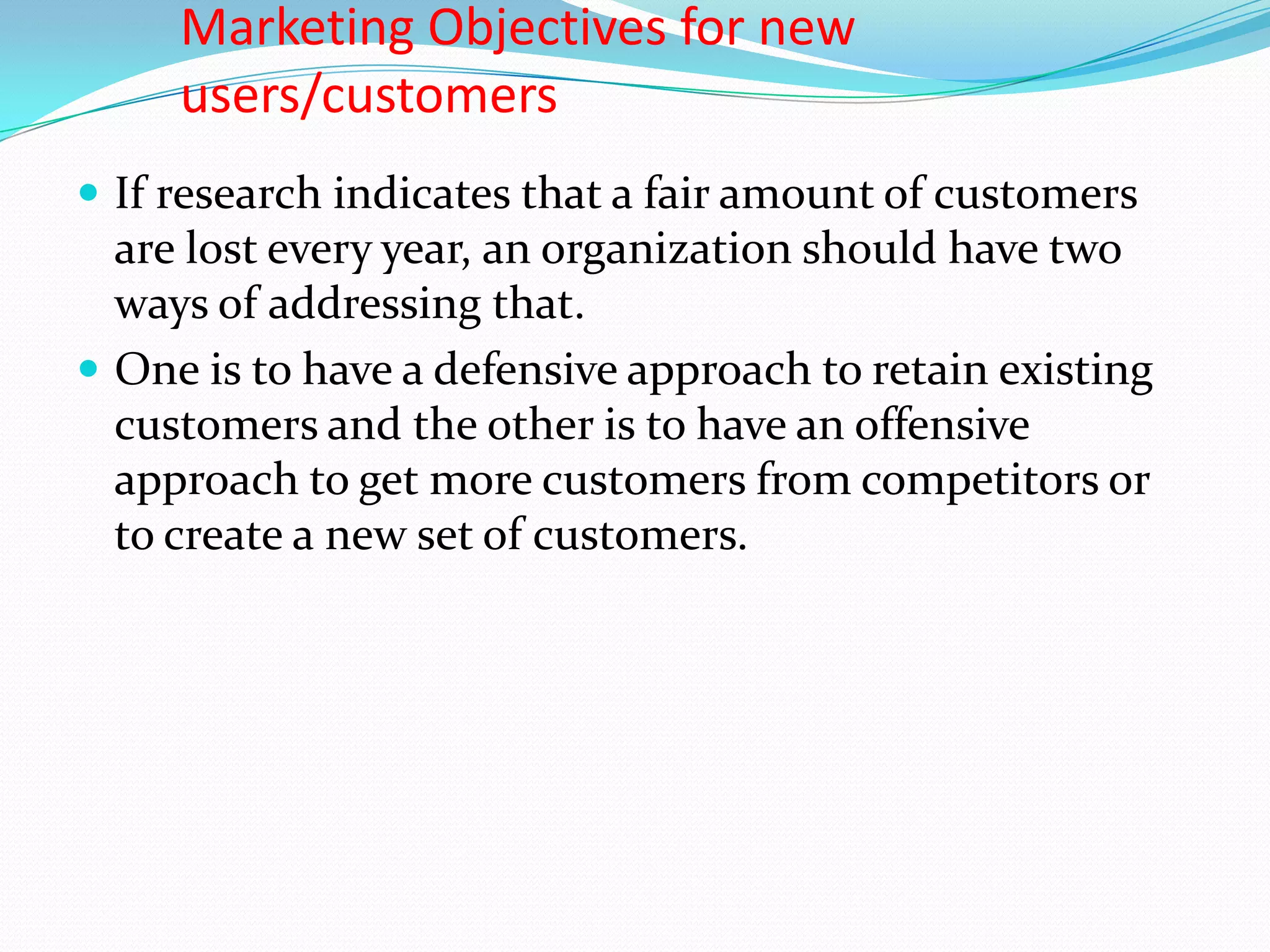 Marketing Objectives for new
     users/customers
 If research indicates that a fair amount of customers
  are lost every year, an organization should have two
  ways of addressing that.
 One is to have a defensive approach to retain existing
  customers and the other is to have an offensive
  approach to get more customers from competitors or
  to create a new set of customers.
 