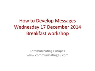 How	
  to	
  Develop	
  Messages	
  
Wednesday	
  17	
  December	
  2014	
  
Breakfast	
  workshop	
  
	
  
	
  
CommunicaCng	
  Europe+	
  
www.communicaCngeu.com	
  
 