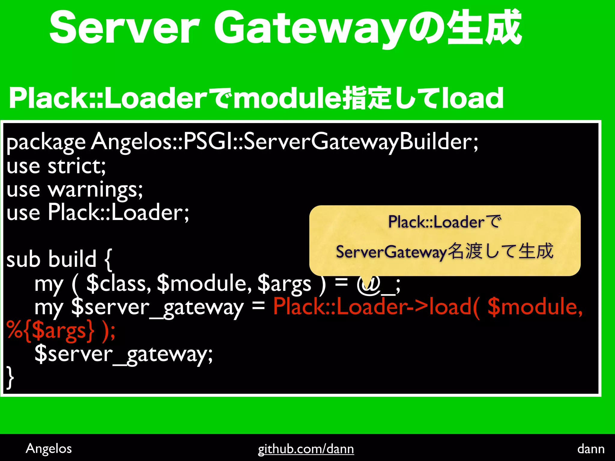 package Angelos::PSGI::ServerGatewayBuilder;
use strict;
use warnings;
use Plack::Loader;                 Plack::Loader
                                     ServerGateway
sub build {
  my ( $class, $module, $args ) = @_;
  my $server_gateway = Plack::Loader->load( $module,
%{$args} );
  $server_gateway;
}

 Angelos                 github.com/dann             dann
 