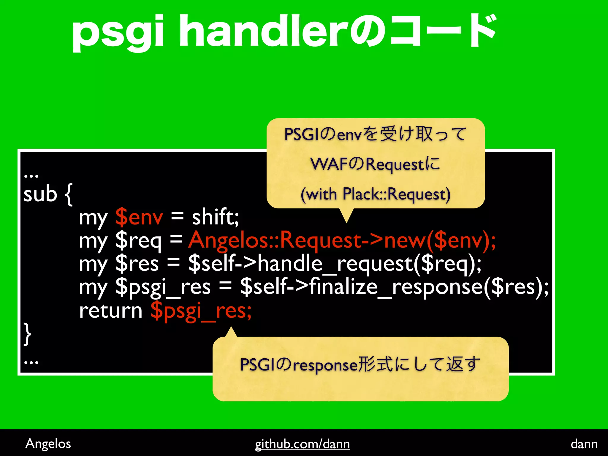 PSGI   env

...                               WAF Request
sub {                            (with Plack::Request)
          my $env = shift;
          my $req = Angelos::Request->new($env);
          my $res = $self->handle_request($req);
          my $psgi_res = $self->ﬁnalize_response($res);
          return $psgi_res;
}
...                      PSGI   response



Angelos                   github.com/dann                 dann
 