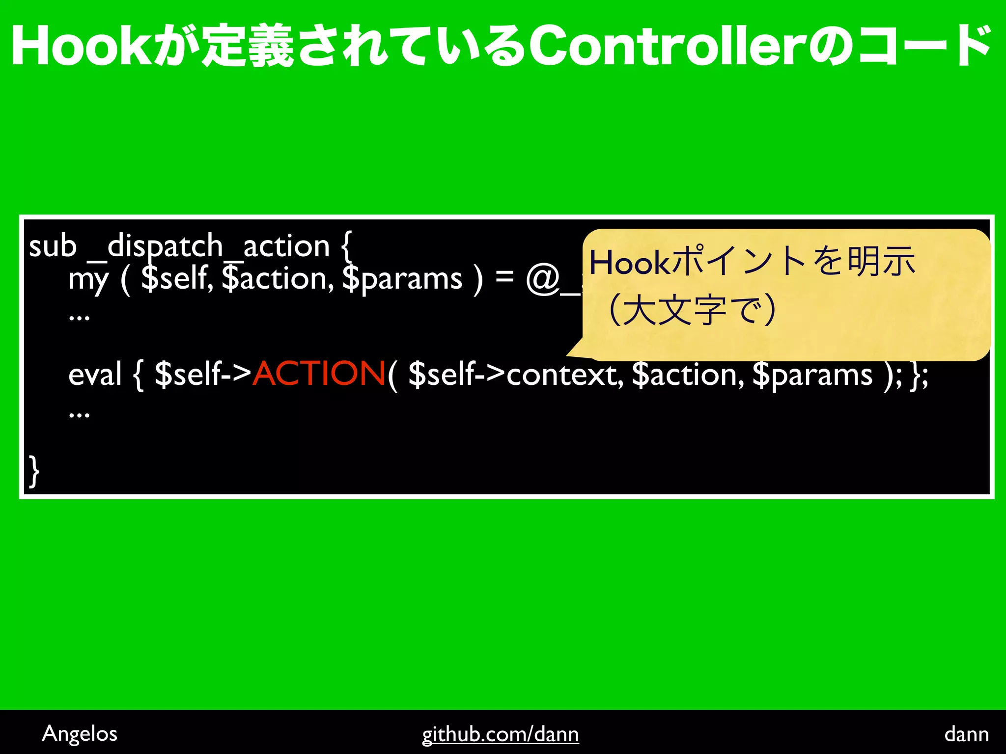 sub _dispatch_action {
  my ( $self, $action, $params ) = @_; Hook
  ...
      eval { $self->ACTION( $self->context, $action, $params ); };
      ...
}




    Angelos                   github.com/dann                        dann
 