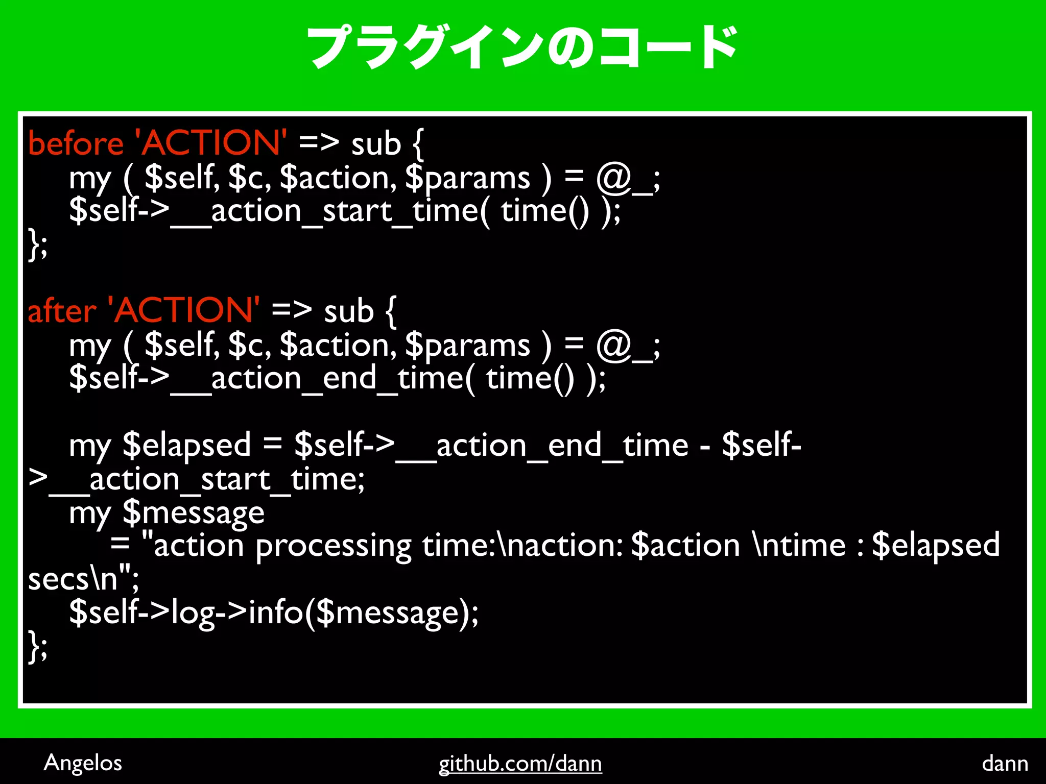 before 'ACTION' => sub {
   my ( $self, $c, $action, $params ) = @_;
   $self->__action_start_time( time() );
};
after 'ACTION' => sub {
   my ( $self, $c, $action, $params ) = @_;
   $self->__action_end_time( time() );
   my $elapsed = $self->__action_end_time - $self-
>__action_start_time;
   my $message
      = "action processing time:naction: $action ntime : $elapsed
secsn";
   $self->log->info($message);
};


 Angelos                    github.com/dann                      dann
 