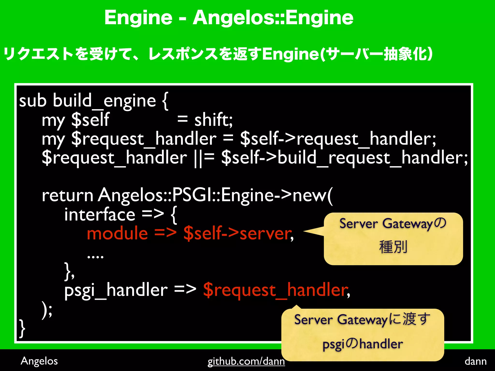 sub build_engine {
  my $self         = shift;
  my $request_handler = $self->request_handler;
  $request_handler ||= $self->build_request_handler;
    return Angelos::PSGI::Engine->new(
       interface => {                    Server Gateway
          module => $self->server,
          ....
       },
       psgi_handler => $request_handler,
    );                            Server Gateway
}
                                           psgi handler
Angelos                  github.com/dann                  dann
 