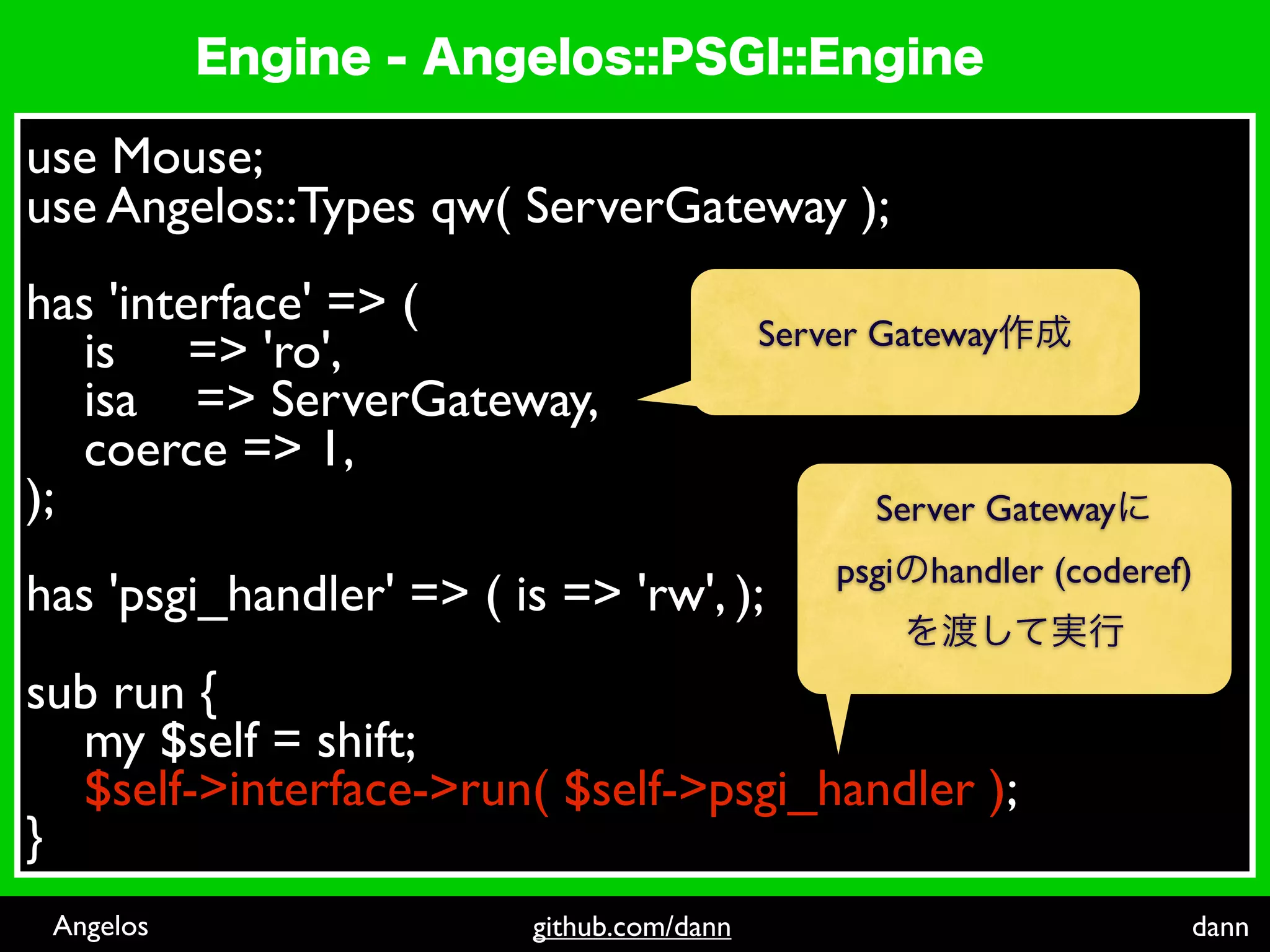 use Mouse;
use Angelos::Types qw( ServerGateway );
 
has 'interface' => (
                                     Server Gateway
    is => 'ro',
    isa => ServerGateway,
    coerce => 1,
);                                          Server Gateway
                                          psgi handler (coderef)
has 'psgi_handler' => ( is => 'rw', );
 
sub run {
    my $self = shift;
    $self->interface->run( $self->psgi_handler );
}
 Angelos                   github.com/dann                     dann
 