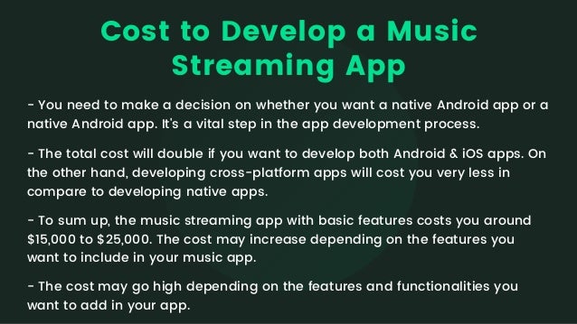 Cost to Develop a Music

Streaming App
- You need to make a decision on whether you want a native Android app or a

native Android app. It's a vital step in the app development process.
- The total cost will double if you want to develop both Android & iOS apps. On

the other hand, developing cross-platform apps will cost you very less in

compare to developing native apps.
- To sum up, the music streaming app with basic features costs you around

$15,000 to $25,000. The cost may increase depending on the features you

want to include in your music app.
- The cost may go high depending on the features and functionalities you

want to add in your app.
 