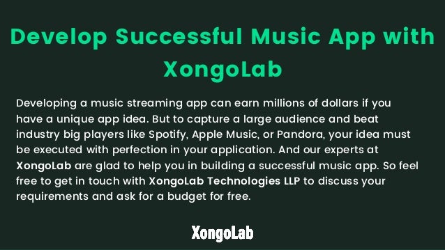 Developing a music streaming app can earn millions of dollars if you

have a unique app idea. But to capture a large audience and beat

industry big players like Spotify, Apple Music, or Pandora, your idea must

be executed with perfection in your application. And our experts at

XongoLab are glad to help you in building a successful music app. So feel

free to get in touch with XongoLab Technologies LLP to discuss your

requirements and ask for a budget for free.
Develop Successful Music App with

XongoLab
 