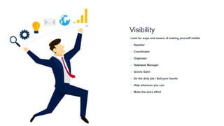 Visibility
Look for ways and means of making yourself visible
- Speaker
- Coordinator
- Organizer
- Helpdesk Manager
- Givers Gain!
- Do the dirty job / Soil your hands
- Help wherever you can
- Make the extra effort
 