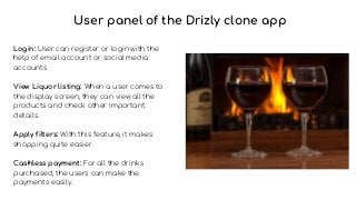 Login: User can register or login with the
help of email account or social media
accounts
View Liquor listing: When a user comes to
the display screen, they can view all the
products and check other important
details.
Apply filters: With this feature, it makes
shopping quite easier
Cashless payment: For all the drinks
purchased, the users can make the
payments easily.
User panel of the Drizly clone app
 