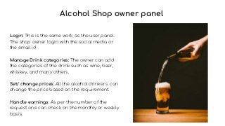 Alcohol Shop owner panel
Login: This is the same work as the user panel.
The shop owner login with the social media or
the email id
Manage Drink categories: The owner can add
the categories of the drink such as wine, beer,
whiskey, and many others.
Set/ change prices: All the alcohol drinkers can
change the price based on the requirement.
Handle earnings: As per the number of the
request one can check on the monthly or weekly
basis.
 