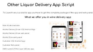 Other Liquor Delivery App Script
To Launch any successful app you have to get the complete package of the app and web panel.
What we offer you in wine delivery app
Main Alcohol website
Alcohol Delivery Driver iOS/ Android App
Alcohol Delivery Driver web panel
Alcohol Store web panel
Customer iOS/ Android app
Customer Web panel
Admin panel of the Liquor delivery app
 